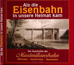 Als die Eisenbahn in unsere Heimat kam. Die Geschichte der Maximiliansbahn - München - Holzkirchen - Rosenheim